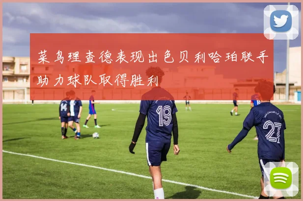 菜鸟理查德表现出色贝利哈珀联手助力球队取得胜利