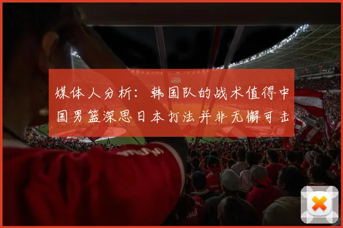 媒体人分析：韩国队的战术值得中国男篮深思日本打法并非无懈可击