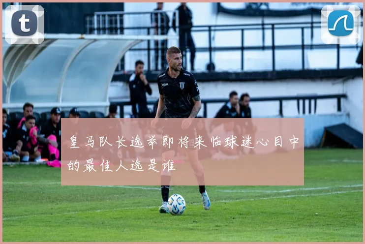 皇马队长选举即将来临球迷心目中的最佳人选是谁