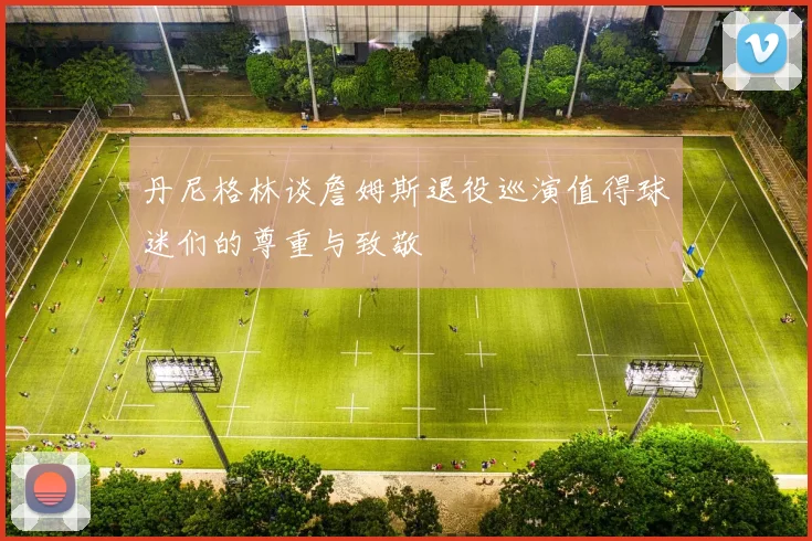 丹尼格林谈詹姆斯退役巡演值得球迷们的尊重与致敬