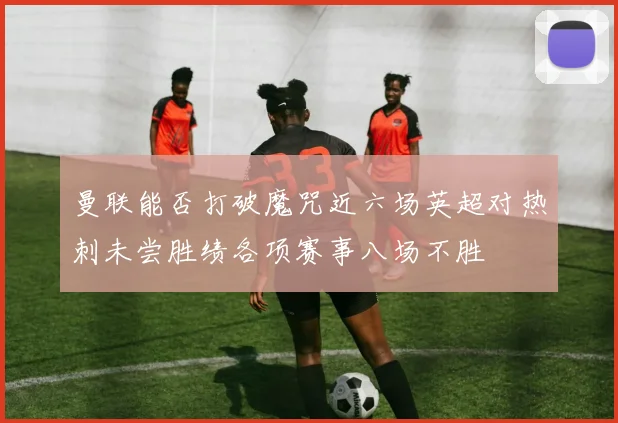 曼联能否打破魔咒近六场英超对热刺未尝胜绩各项赛事八场不胜
