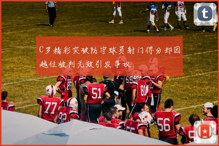 C罗精彩突破防守球员射门得分却因越位被判无效引发争议