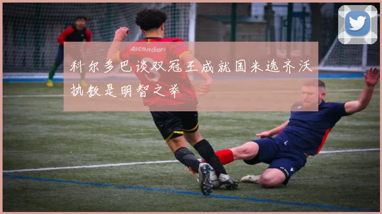 科尔多巴谈双冠王成就国米选齐沃执教是明智之举