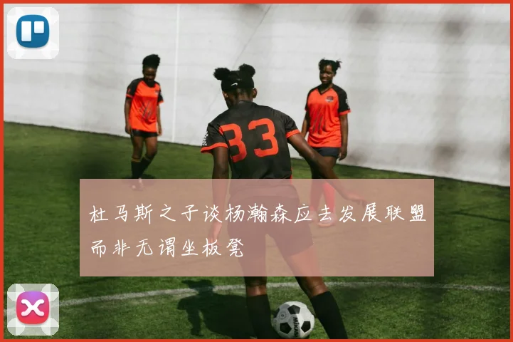 杜马斯之子谈杨瀚森应去发展联盟而非无谓坐板凳