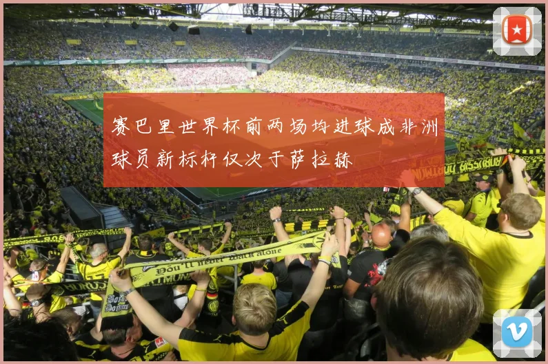 赛巴里世界杯前两场均进球成非洲球员新标杆仅次于萨拉赫