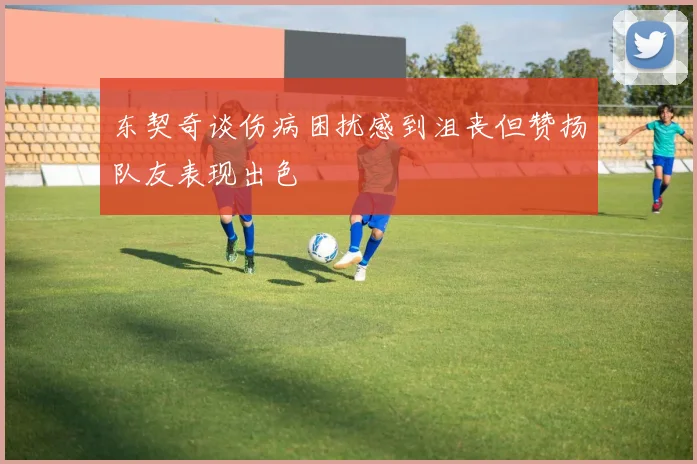 东契奇谈伤病困扰感到沮丧但赞扬队友表现出色