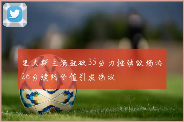 里夫斯主场狂砍35分力挫劲敌场均26分续约价值引发热议
