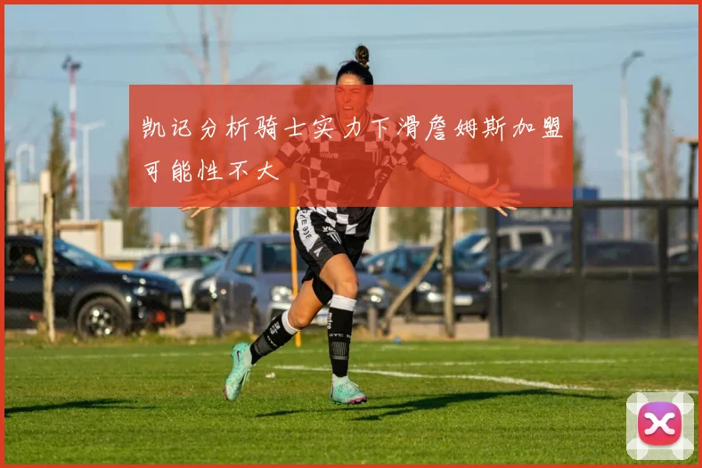 凯记分析骑士实力下滑詹姆斯加盟可能性不大