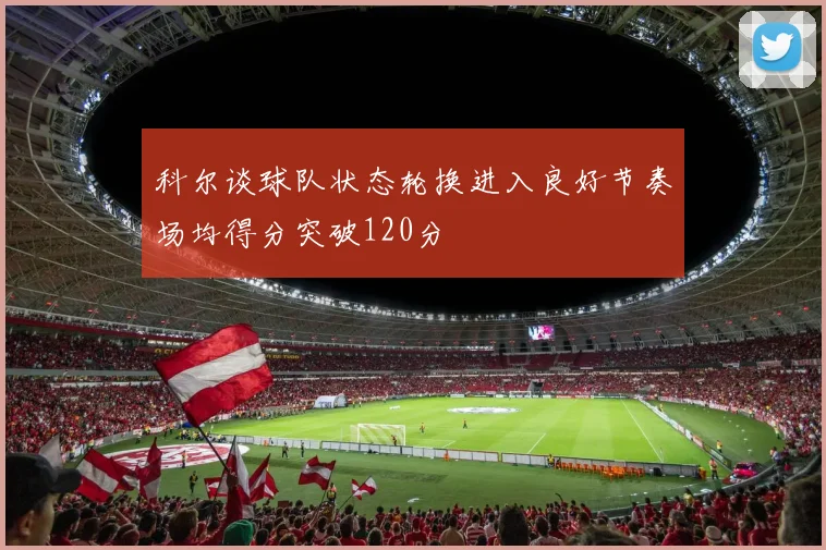 科尔谈球队状态轮换进入良好节奏场均得分突破120分