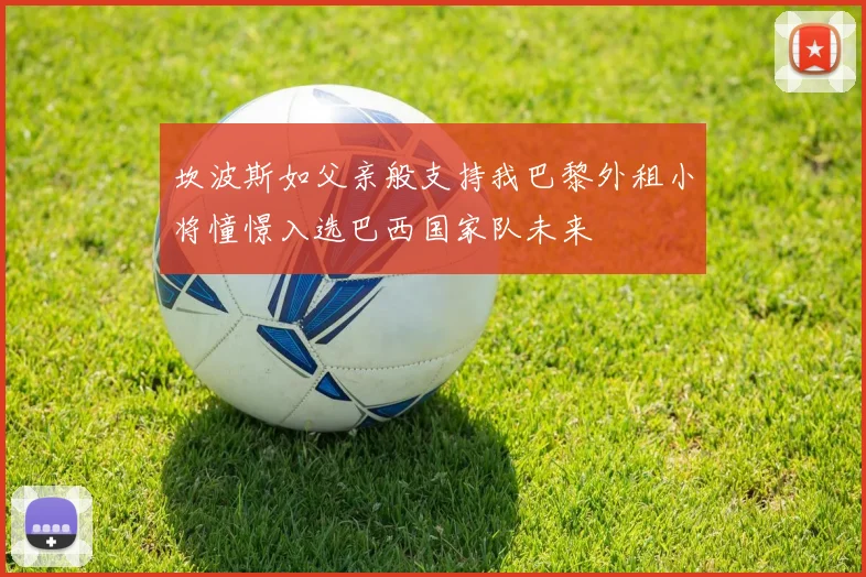 坎波斯如父亲般支持我巴黎外租小将憧憬入选巴西国家队未来