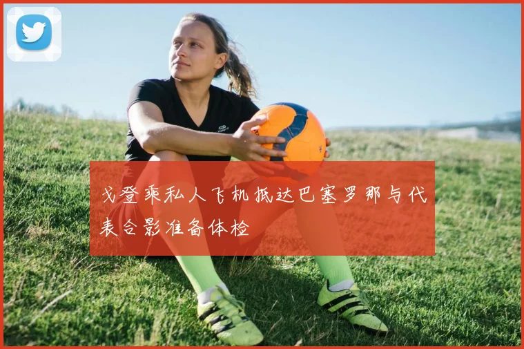 戈登乘私人飞机抵达巴塞罗那与代表合影准备体检