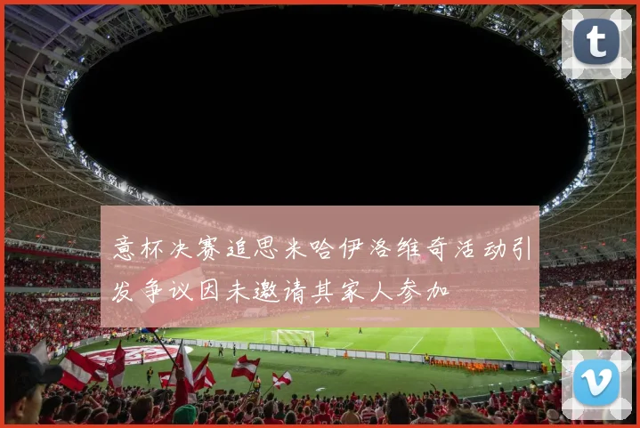 意杯决赛追思米哈伊洛维奇活动引发争议因未邀请其家人参加