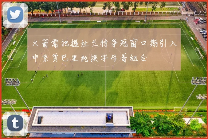 火箭需把握杜兰特争冠窗口期引入申京贾巴里轮换字母哥组合