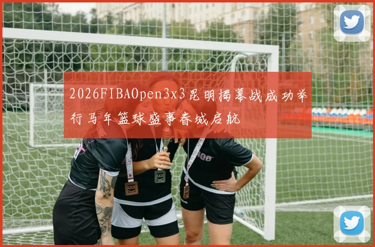 2026FIBAOpen3x3昆明揭幕战成功举行马年篮球盛事春城启航