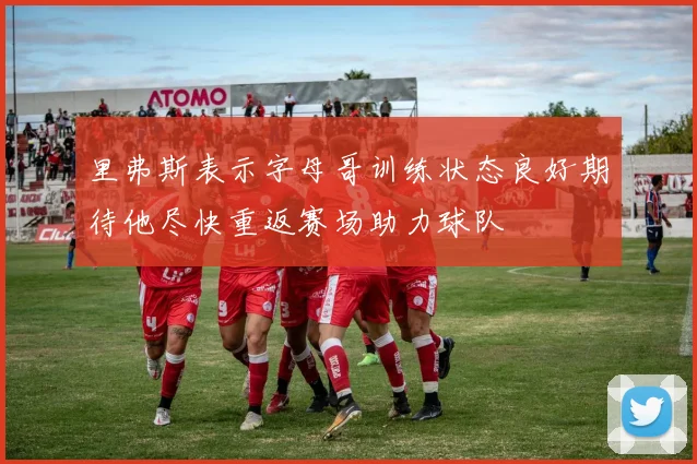里弗斯表示字母哥训练状态良好期待他尽快重返赛场助力球队