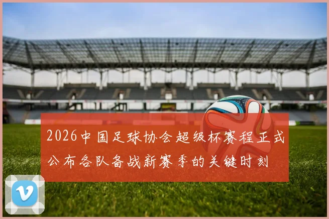 2026中国足球协会超级杯赛程正式公布各队备战新赛季的关键时刻