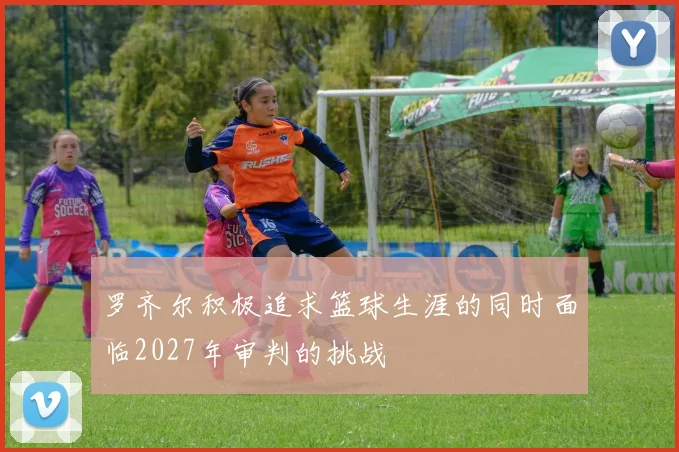 罗齐尔积极追求篮球生涯的同时面临2027年审判的挑战