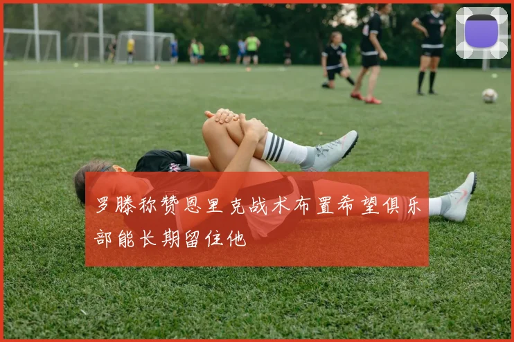 罗滕称赞恩里克战术布置希望俱乐部能长期留住他