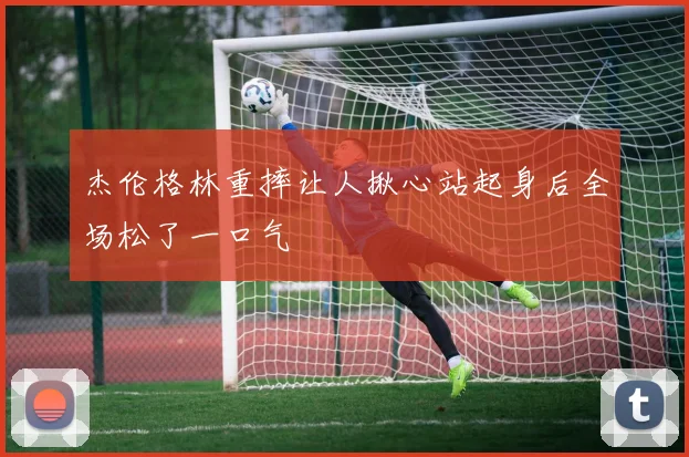 杰伦格林重摔让人揪心站起身后全场松了一口气