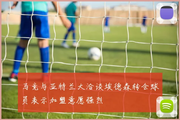 马竞与亚特兰大洽谈埃德森转会球员表示加盟意愿强烈